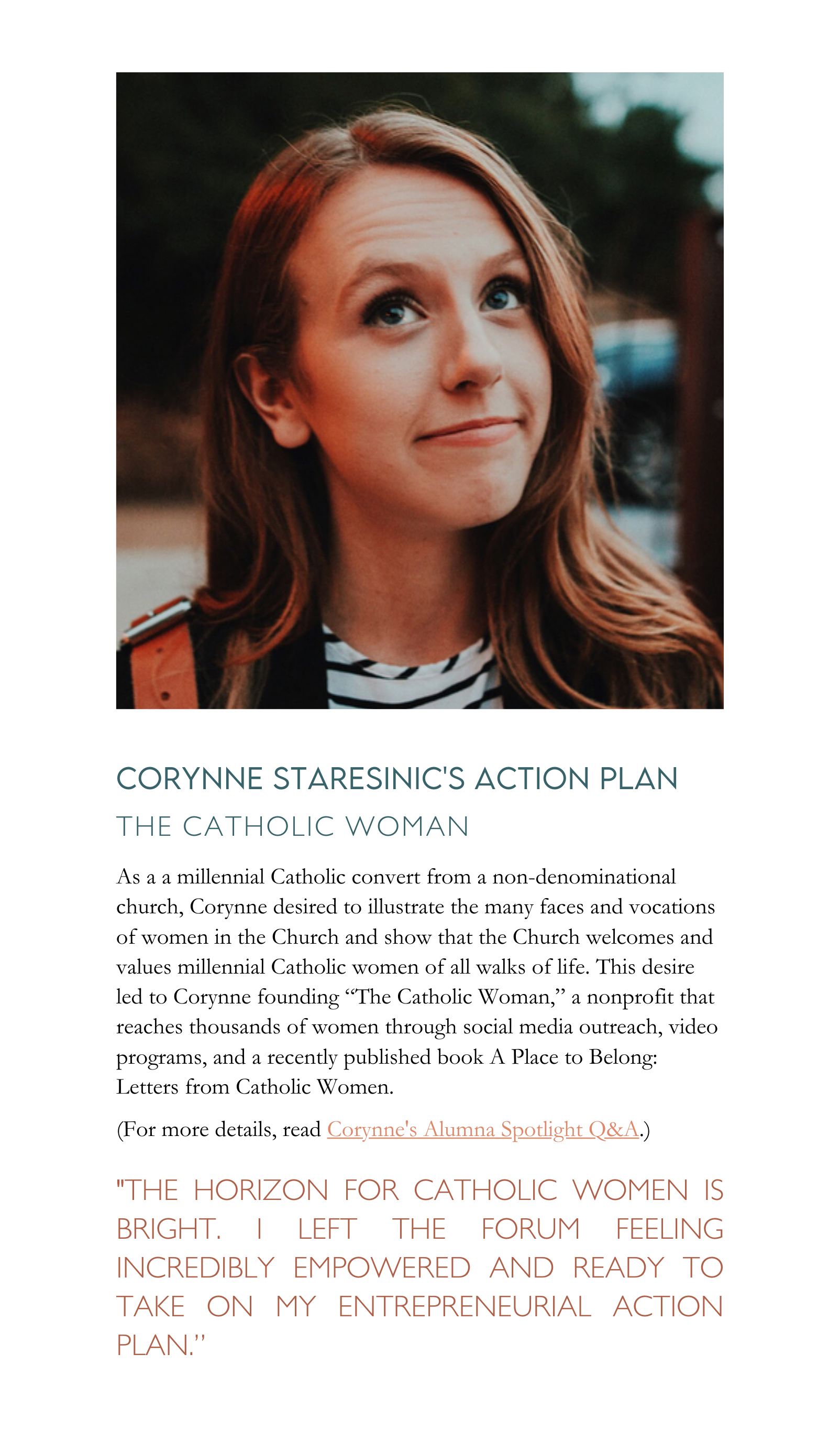 As a a millennial Catholic convert from a non-denominational church, Corynne desired to illustrate the many faces and vocations of women in the Church and show that the Church welcomes and values millennial Catholic women of all walks of life. This desire led to Corynne founding “The Catholic Woman,” a nonprofit that reaches thousands of women through social media outreach, video programs, and a recently published book A Place to Belong: Letters from Catholic Women.
