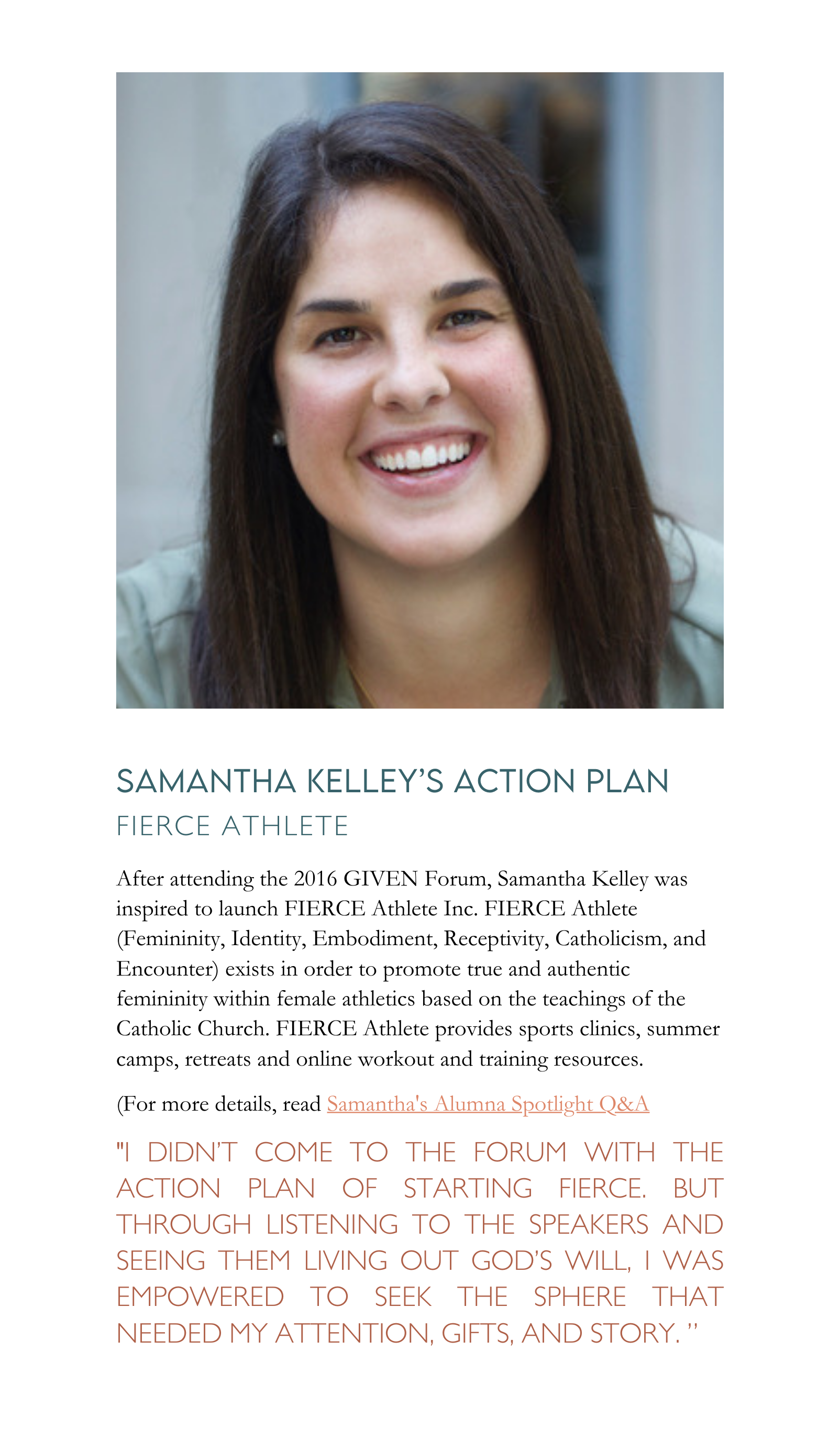 After attending the 2016 GIVEN Forum, Samantha Kelley was inspired to launch FIERCE Athlete Inc. FIERCE Athlete (Femininity, Identity, Embodiment, Receptivity, Catholicism, and Encounter) exists in order to promote true and authentic femininity within female athletics based on the teachings of the Catholic Church. FIERCE Athlete provides sports clinics, summer camps, retreats and online workout and training resources.