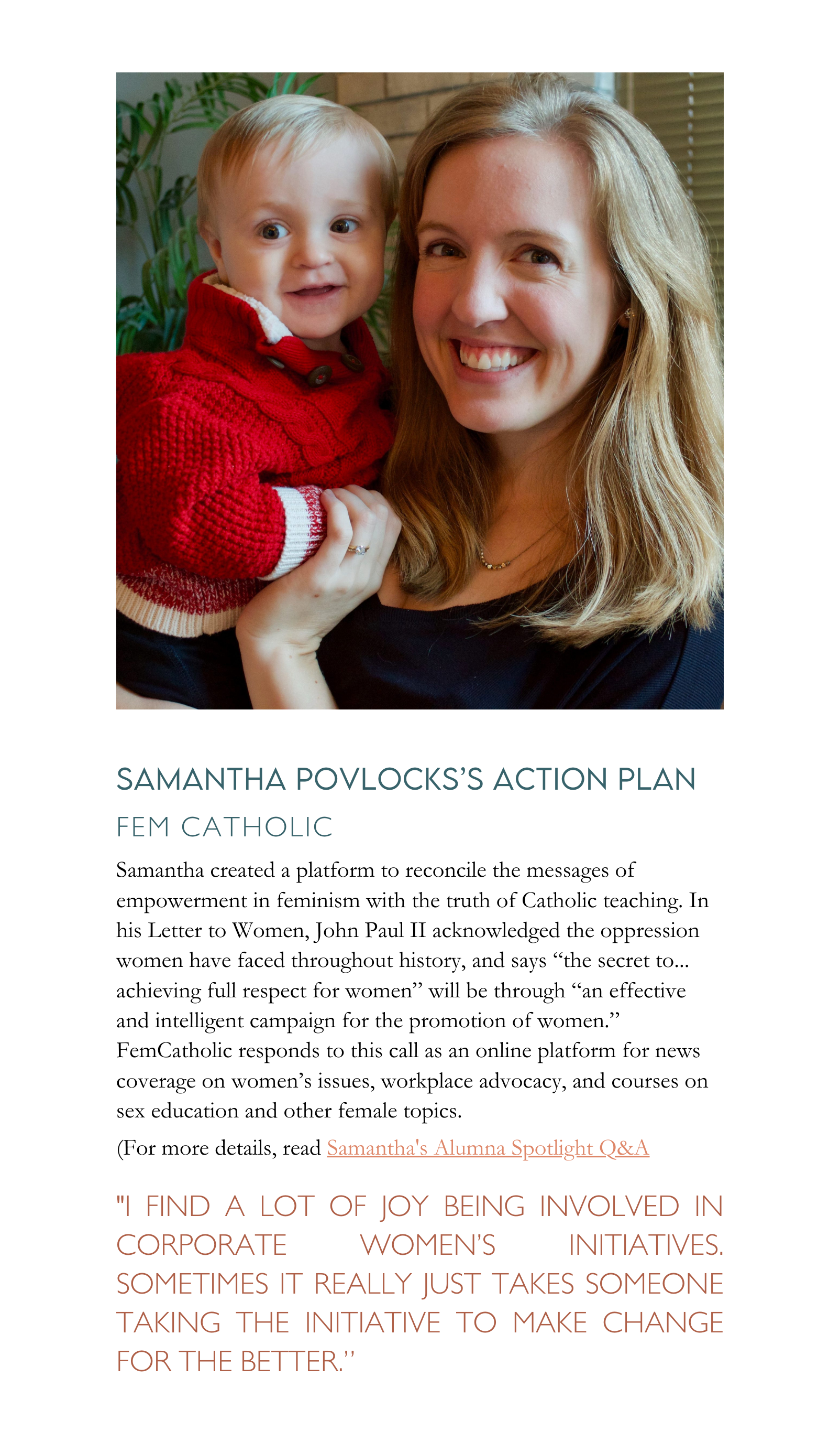 Samantha created a platform to reconcile the messages of empowerment in feminism with the truth of Catholic teaching. In his Letter to Women, John Paul II acknowledged the oppression women have faced throughout history, and says “the secret to... achieving full respect for women” will be through “an effective and intelligent campaign for the promotion of women.” FemCatholic responds to this call as an online platform for news coverage on women’s issues, workplace advocacy, and courses on sex education and other female topics.